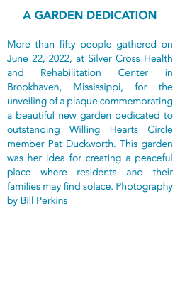 A Garden Dedication More than fifty people gathered on June 22, 2022, at Silver Cross Health and Rehabilitation Center in Brookhaven, Mississippi, for the unveiling of a plaque commemorating a beautiful new garden dedicated to outstanding Willing Hearts Circle member Pat Duckworth. This garden was her idea for creating a peaceful place where residents and their families may find solace. Photography by Bill Perkins
