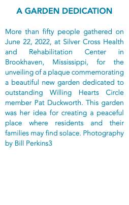 A Garden Dedication More than fifty people gathered on June 22, 2022, at Silver Cross Health and Rehabilitation Center in Brookhaven, Mississippi, for the unveiling of a plaque commemorating a beautiful new garden dedicated to outstanding Willing Hearts Circle member Pat Duckworth. This garden was her idea for creating a peaceful place where residents and their families may find solace. Photography by Bill Perkins3
