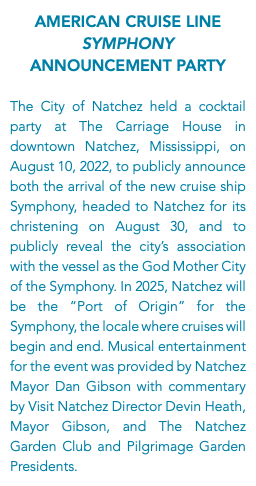 American Cruise Line Symphony Announcement Party The City of Natchez held a cocktail party at The Carriage House in downtown Natchez, Mississippi, on August 10, 2022, to publicly announce both the arrival of the new cruise ship Symphony, headed to Natchez for its christening on August 30, and to publicly reveal the city’s association with the vessel as the God Mother City of the Symphony. In 2025, Natchez will be the “Port of Origin” for the Symphony, the locale where cruises will begin and end. Musical entertainment for the event was provided by Natchez Mayor Dan Gibson with commentary by Visit Natchez Director Devin Heath, Mayor Gibson, and The Natchez Garden Club and Pilgrimage Garden Presidents.