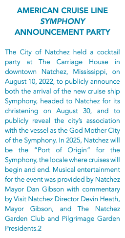 American Cruise Line Symphony Announcement Party The City of Natchez held a cocktail party at The Carriage House in downtown Natchez, Mississippi, on August 10, 2022, to publicly announce both the arrival of the new cruise ship Symphony, headed to Natchez for its christening on August 30, and to publicly reveal the city’s association with the vessel as the God Mother City of the Symphony. In 2025, Natchez will be the “Port of Origin” for the Symphony, the locale where cruises will begin and end. Musical entertainment for the event was provided by Natchez Mayor Dan Gibson with commentary by Visit Natchez Director Devin Heath, Mayor Gibson, and The Natchez Garden Club and Pilgrimage Garden Presidents.2