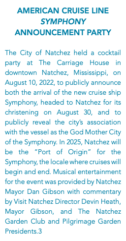 American Cruise Line Symphony Announcement Party The City of Natchez held a cocktail party at The Carriage House in downtown Natchez, Mississippi, on August 10, 2022, to publicly announce both the arrival of the new cruise ship Symphony, headed to Natchez for its christening on August 30, and to publicly reveal the city’s association with the vessel as the God Mother City of the Symphony. In 2025, Natchez will be the “Port of Origin” for the Symphony, the locale where cruises will begin and end. Musical entertainment for the event was provided by Natchez Mayor Dan Gibson with commentary by Visit Natchez Director Devin Heath, Mayor Gibson, and The Natchez Garden Club and Pilgrimage Garden Presidents.3