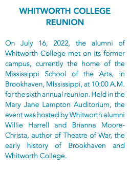 Whitworth College Reunion On July 16, 2022, the alumni of Whitworth College met on its former campus, currently the home of the Mississippi School of the Arts, in Brookhaven, MIssissippi, at 10:00 A.M. for the sixth annual reunion. Held in the Mary Jane Lampton Auditorium, the event was hosted by Whitworth alumni Willie Harrell and Brianna Moore-Christa, author of Theatre of War, the early history of Brookhaven and Whitworth College.