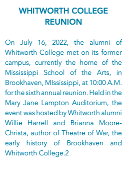 Whitworth College Reunion On July 16, 2022, the alumni of Whitworth College met on its former campus, currently the home of the Mississippi School of the Arts, in Brookhaven, MIssissippi, at 10:00 A.M. for the sixth annual reunion. Held in the Mary Jane Lampton Auditorium, the event was hosted by Whitworth alumni Willie Harrell and Brianna Moore-Christa, author of Theatre of War, the early history of Brookhaven and Whitworth College.2