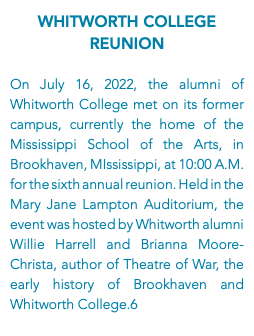 Whitworth College Reunion On July 16, 2022, the alumni of Whitworth College met on its former campus, currently the home of the Mississippi School of the Arts, in Brookhaven, MIssissippi, at 10:00 A.M. for the sixth annual reunion. Held in the Mary Jane Lampton Auditorium, the event was hosted by Whitworth alumni Willie Harrell and Brianna Moore-Christa, author of Theatre of War, the early history of Brookhaven and Whitworth College.6
