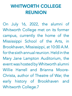Whitworth College Reunion On July 16, 2022, the alumni of Whitworth College met on its former campus, currently the home of the Mississippi School of the Arts, in Brookhaven, MIssissippi, at 10:00 A.M. for the sixth annual reunion. Held in the Mary Jane Lampton Auditorium, the event was hosted by Whitworth alumni Willie Harrell and Brianna Moore-Christa, author of Theatre of War, the early history of Brookhaven and Whitworth College.7