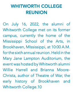 Whitworth College Reunion On July 16, 2022, the alumni of Whitworth College met on its former campus, currently the home of the Mississippi School of the Arts, in Brookhaven, MIssissippi, at 10:00 A.M. for the sixth annual reunion. Held in the Mary Jane Lampton Auditorium, the event was hosted by Whitworth alumni Willie Harrell and Brianna Moore-Christa, author of Theatre of War, the early history of Brookhaven and Whitworth College.10